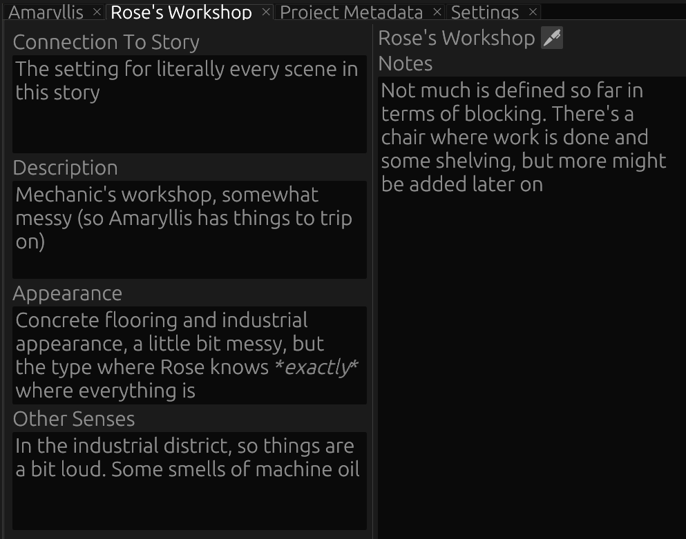 Screenshot of the Cheese Paper Worldbuilding view for Rose's Workshop. Visible are notes about it's connection to the story (The setting for literally every scene in this story), description (Mechanic's workshop, somewhat messy (so Amaryllis has things to trip on)), appearance (Concrete flooring and industrial appearance, a little bit messy, but the type where Rose knows *exactly* where everything is), other senses (In the industrial district, so things are a bit loud. Some smells of machine oil), and notes (Not much is defined so far in terms of blocking. There's a chair where work is done and some shelving, but more might be added later on)